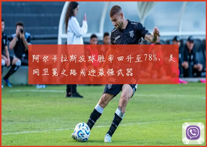阿尔卡拉斯发球胜率回升至78%，美网卫冕之路或迎最强武器