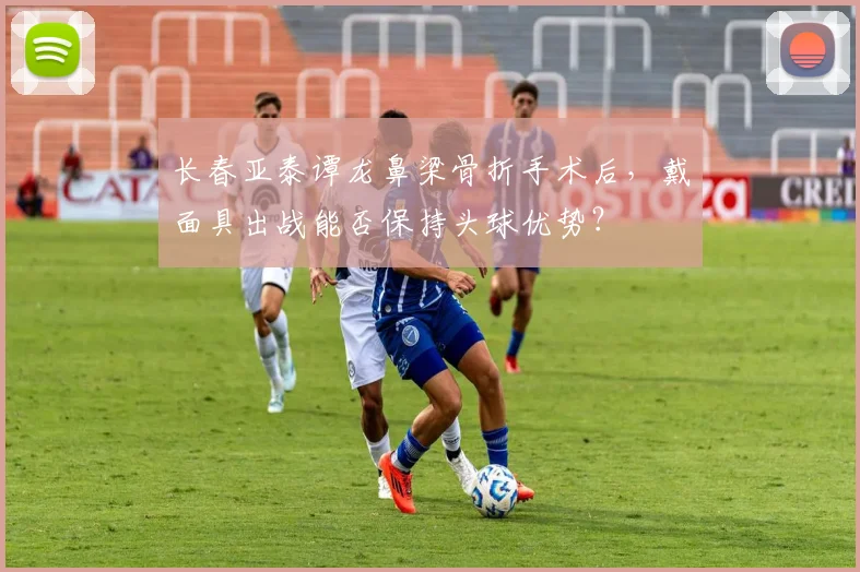 长春亚泰谭龙鼻梁骨折手术后，戴面具出战能否保持头球优势？