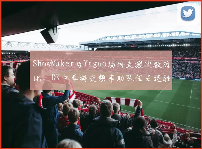 ShowMaker与Yagao场均支援次数对比，DK中单游走频率助队伍五连胜