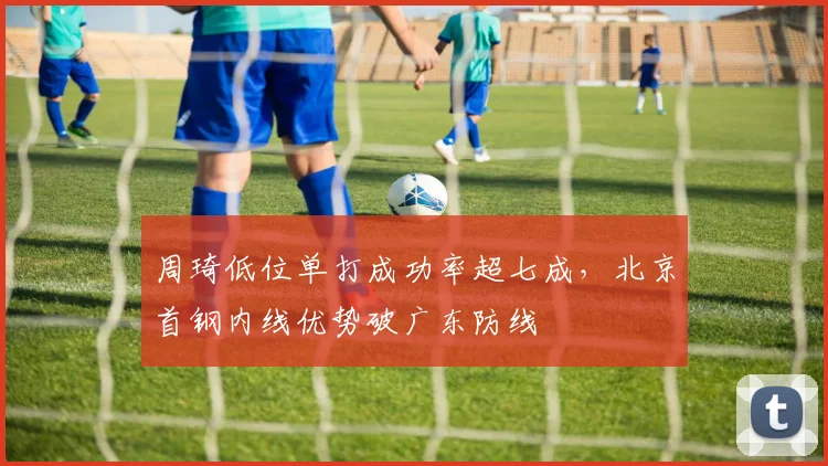 周琦低位单打成功率超七成，北京首钢内线优势破广东防线