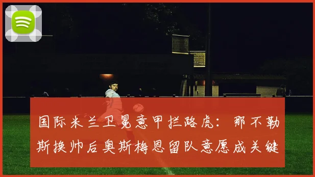 国际米兰卫冕意甲拦路虎：那不勒斯换帅后奥斯梅恩留队意愿成关键